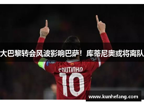 大巴黎转会风波影响巴萨！库蒂尼奥或将离队