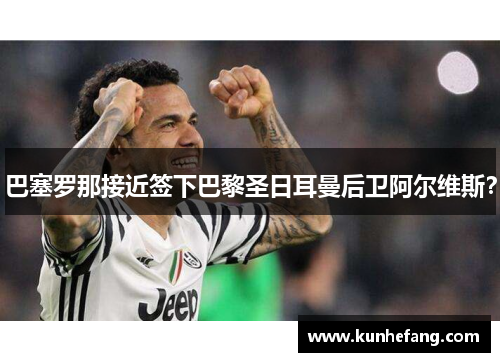 巴塞罗那接近签下巴黎圣日耳曼后卫阿尔维斯？